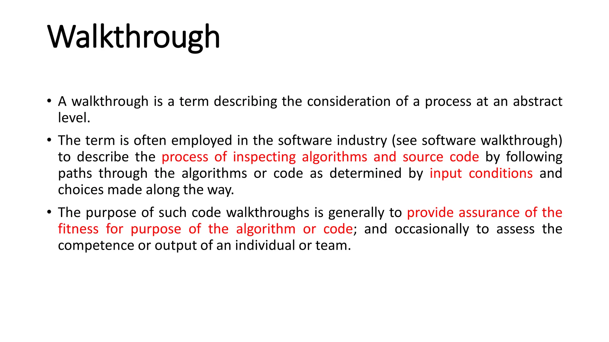 Walkthrough
• A walkthrough is a term describing the consideration of a process at an abstract
level.
• The term is often employed in the software industry (see software walkthrough)
to describe the process of inspecting algorithms and source code by following
paths through the algorithms or code as determined by input conditions and
choices made along the way.
• The purpose of such code walkthroughs is generally to provide assurance of the
fitness for purpose of the algorithm or code; and occasionally to assess the
competence or output of an individual or team.
 