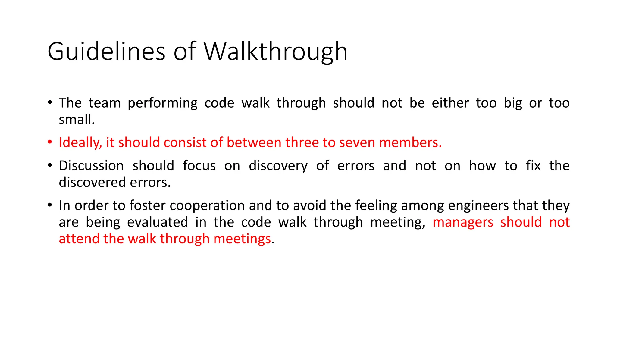 Guidelines of Walkthrough
• The team performing code walk through should not be either too big or too
small.
• Ideally, it should consist of between three to seven members.
• Discussion should focus on discovery of errors and not on how to fix the
discovered errors.
• In order to foster cooperation and to avoid the feeling among engineers that they
are being evaluated in the code walk through meeting, managers should not
attend the walk through meetings.
 