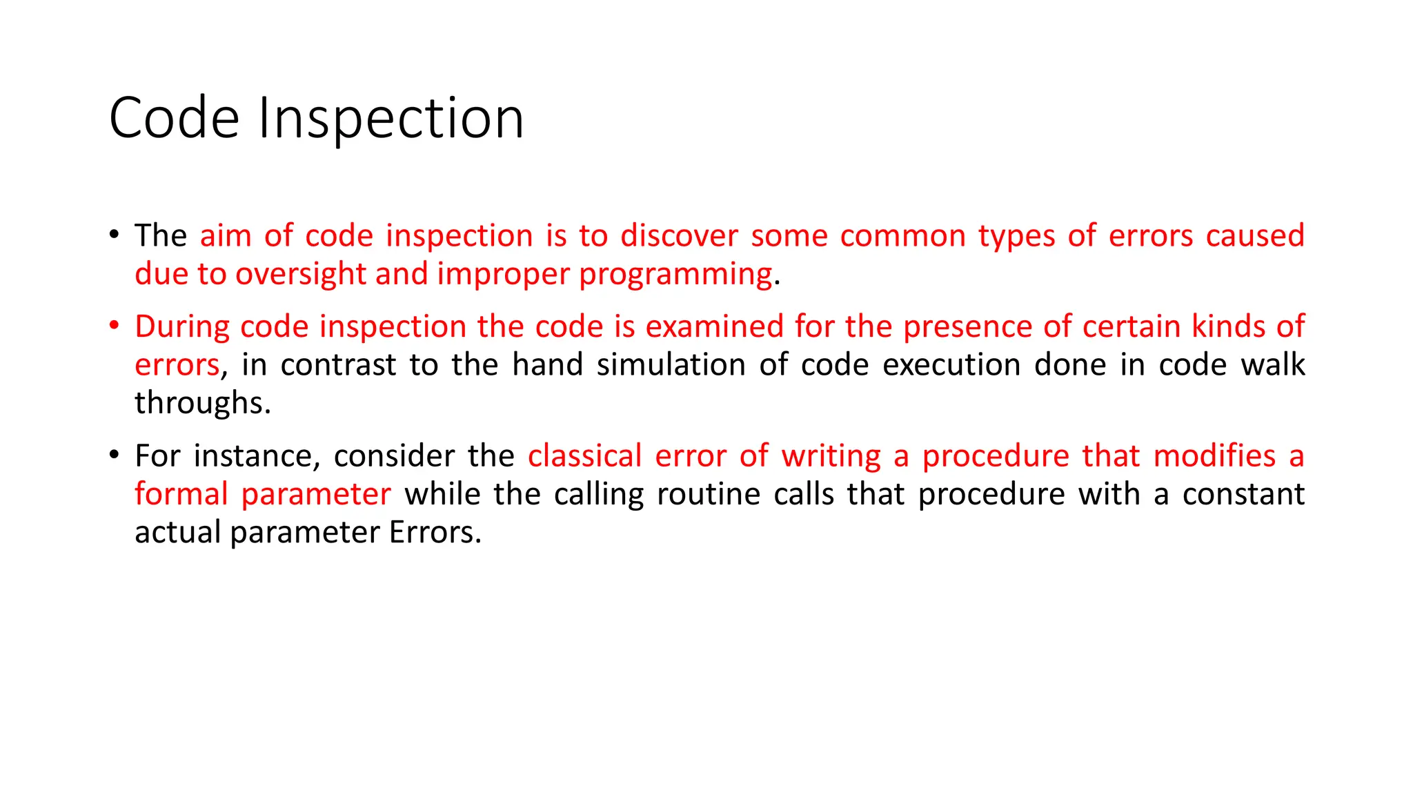 Code Inspection
• The aim of code inspection is to discover some common types of errors caused
due to oversight and improper programming.
• During code inspection the code is examined for the presence of certain kinds of
errors, in contrast to the hand simulation of code execution done in code walk
throughs.
• For instance, consider the classical error of writing a procedure that modifies a
formal parameter while the calling routine calls that procedure with a constant
actual parameter Errors.
 