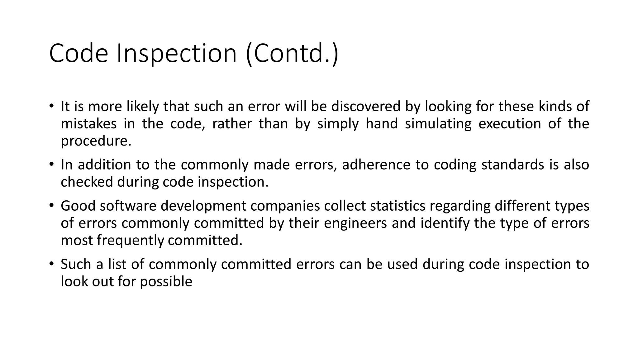 Code Inspection (Contd.)
• It is more likely that such an error will be discovered by looking for these kinds of
mistakes in the code, rather than by simply hand simulating execution of the
procedure.
• In addition to the commonly made errors, adherence to coding standards is also
checked during code inspection.
• Good software development companies collect statistics regarding different types
of errors commonly committed by their engineers and identify the type of errors
most frequently committed.
• Such a list of commonly committed errors can be used during code inspection to
look out for possible
 