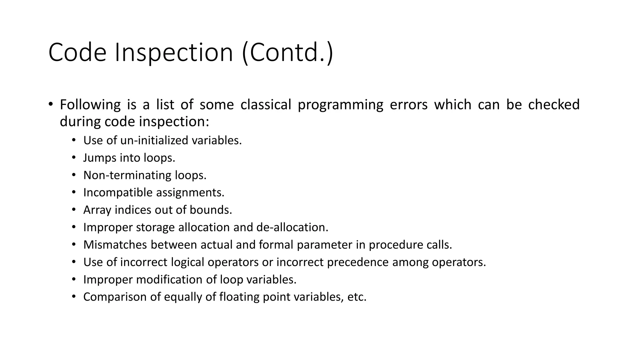 Code Inspection (Contd.)
• Following is a list of some classical programming errors which can be checked
during code inspection:
• Use of un-initialized variables.
• Jumps into loops.
• Non-terminating loops.
• Incompatible assignments.
• Array indices out of bounds.
• Improper storage allocation and de-allocation.
• Mismatches between actual and formal parameter in procedure calls.
• Use of incorrect logical operators or incorrect precedence among operators.
• Improper modification of loop variables.
• Comparison of equally of floating point variables, etc.
 