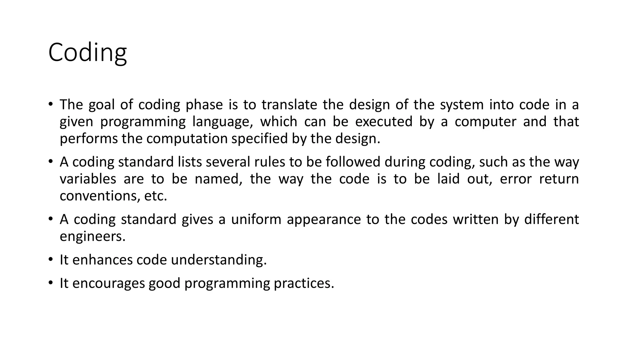Coding
• The goal of coding phase is to translate the design of the system into code in a
given programming language, which can be executed by a computer and that
performs the computation specified by the design.
• A coding standard lists several rules to be followed during coding, such as the way
variables are to be named, the way the code is to be laid out, error return
conventions, etc.
• A coding standard gives a uniform appearance to the codes written by different
engineers.
• It enhances code understanding.
• It encourages good programming practices.
 