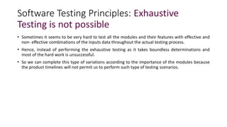 Software Testing Principles: Exhaustive
Testing is not possible
• Sometimes it seems to be very hard to test all the modules and their features with effective and
non- effective combinations of the inputs data throughout the actual testing process.
• Hence, instead of performing the exhaustive testing as it takes boundless determinations and
most of the hard work is unsuccessful.
• So we can complete this type of variations according to the importance of the modules because
the product timelines will not permit us to perform such type of testing scenarios.
 