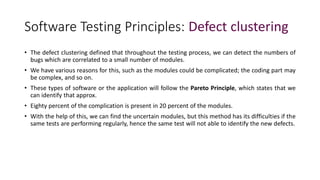 Software Testing Principles: Defect clustering
• The defect clustering defined that throughout the testing process, we can detect the numbers of
bugs which are correlated to a small number of modules.
• We have various reasons for this, such as the modules could be complicated; the coding part may
be complex, and so on.
• These types of software or the application will follow the Pareto Principle, which states that we
can identify that approx.
• Eighty percent of the complication is present in 20 percent of the modules.
• With the help of this, we can find the uncertain modules, but this method has its difficulties if the
same tests are performing regularly, hence the same test will not able to identify the new defects.
 