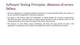 Software Testing Principles: Absence of errors
fallacy
• Once the application is completely tested and there are no bugs identified before the release, so
we can say that the application is 99 percent bug-free.
• But there is the chance when the application is tested beside the incorrect requirements,
identified the flaws, and fixed them on a given period would not help as testing is done on the
wrong specification, which does not apply to the client's requirements.
• The absence of error fallacy means identifying and fixing the bugs would not help if the
application is impractical and not able to accomplish the client's requirements and needs.
 