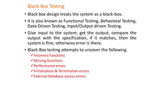 Black-Box Testing
• Black box design treats the system as a black-box.
• It is also known as Functional Testing, Behavioral Testing,
Data-Driven Testing, Input/Output driven Testing.
• Give input to the system, get the output, compare the
output with the specification, if it matches, then the
system is fine, otherwise error is there.
• Black-Box testing attempts to uncover the following
✓Incorrect functions
✓Missing functions
✓Performance errors
✓Initialization & Termination errors
✓External Database access errors.
 