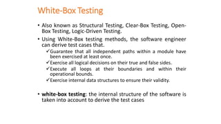 White-Box Testing
• Also known as Structural Testing, Clear-Box Testing, Open-
Box Testing, Logic-Driven Testing.
• Using White-Box testing methods, the software engineer
can derive test cases that.
✓Guarantee that all independent paths within a module have
been exercised at least once.
✓Exercise all logical decisions on their true and false sides.
✓Execute all loops at their boundaries and within their
operational bounds.
✓Exercise internal data structures to ensure their validity.
• white-box testing: the internal structure of the software is
taken into account to derive the test cases
 