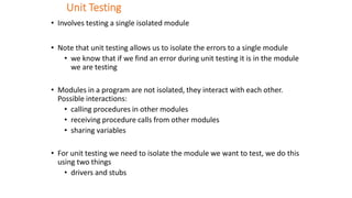 Unit Testing
• Involves testing a single isolated module
• Note that unit testing allows us to isolate the errors to a single module
• we know that if we find an error during unit testing it is in the module
we are testing
• Modules in a program are not isolated, they interact with each other.
Possible interactions:
• calling procedures in other modules
• receiving procedure calls from other modules
• sharing variables
• For unit testing we need to isolate the module we want to test, we do this
using two things
• drivers and stubs
 