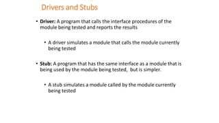 Drivers and Stubs
• Driver: A program that calls the interface procedures of the
module being tested and reports the results
• A driver simulates a module that calls the module currently
being tested
• Stub: A program that has the same interface as a module that is
being used by the module being tested, but is simpler.
• A stub simulates a module called by the module currently
being tested
 