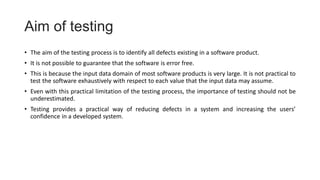 Aim of testing
• The aim of the testing process is to identify all defects existing in a software product.
• It is not possible to guarantee that the software is error free.
• This is because the input data domain of most software products is very large. It is not practical to
test the software exhaustively with respect to each value that the input data may assume.
• Even with this practical limitation of the testing process, the importance of testing should not be
underestimated.
• Testing provides a practical way of reducing defects in a system and increasing the users’
confidence in a developed system.
 