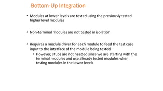 Bottom-Up Integration
• Modules at lower levels are tested using the previously tested
higher level modules
• Non-terminal modules are not tested in isolation
• Requires a module driver for each module to feed the test case
input to the interface of the module being tested
• However, stubs are not needed since we are starting with the
terminal modules and use already tested modules when
testing modules in the lower levels
 