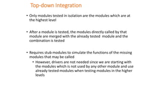 Top-down Integration
• Only modules tested in isolation are the modules which are at
the highest level
• After a module is tested, the modules directly called by that
module are merged with the already tested module and the
combination is tested
• Requires stub modules to simulate the functions of the missing
modules that may be called
• However, drivers are not needed since we are starting with
the modules which is not used by any other module and use
already tested modules when testing modules in the higher
levels
 