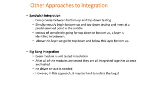 Other Approaches to Integration
• Sandwich Integration
• Compromise between bottom-up and top-down testing
• Simultaneously begin bottom-up and top-down testing and meet at a
predetermined point in the middle
• Instead of completely going for top down or bottom up, a layer is
identified in between.
• Above this layer we go for top down and below this layer bottom up.
• Big Bang Integration
• Every module is unit tested in isolation
• After all of the modules are tested they are all integrated together at once
and tested
• No driver or stub is needed
• However, in this approach, it may be hard to isolate the bugs!
 
