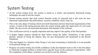 System Testing
• At the system testing level, the system is tested as a whole, and primarily functional testing
techniques are used to test the system.
• System testing ensures that each system function works as expected and it also tests for non-
functional requirements like performance, security, reliability, stress, load, etc.
• This is the only phase of testing which tests both functional and non-functional requirements of the
system. A team of the testing persons does the system testing under the supervision of a test team
leader. We also review all associated documents and manuals of the software.
• This verification activity is equally important and may improve the quality of the final product.
• A proper impact analysis should be done before fixing the defect. Sometimes, if the system
permits, instead of fixing the defects, they are just documented and mentioned as the known
limitations.
• This may happen in a situation when fixing is very time consuming or technically it is not possible
in the present design, etc.
• Progress of system testing also builds confidence in the development team as this is the first phase
in which the complete product is tested with a specific focus on the customer’s expectations. After
the completion of this phase, customers are invited to test the software.
 