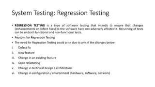 System Testing: Regression Testing
• REGRESSION TESTING is a type of software testing that intends to ensure that changes
(enhancements or defect fixes) to the software have not adversely affected it. Rerunning of tests
can be on both functional and non-functional tests.
• Reasons for Regression Testing
• The need for Regression Testing could arise due to any of the changes below:
i. Defect fix
ii. New feature
iii. Change in an existing feature
iv. Code refactoring
v. Change in technical design / architecture
vi. Change in configuration / environment (hardware, software, network)
 