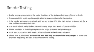 Smoke Testing
• Smoke testing covers most of the major functions of the software but none of them in depth.
• The result of this test is used to decide whether to proceed with further testing.
• If the smoke test passes, go ahead with further testing. If it fails, halt further tests and ask for a
new build with the required fixes.
• If an application is badly broken, detailed testing might be a waste of time and effort.
• Smoke test helps in exposing integration and major problems early in the cycle.
• It can be conducted on both newly created software and enhanced software.
• Smoke test is performed manually or with the help of automation tools/scripts. If builds are
prepared frequently, it is best to automate smoke testing.
 