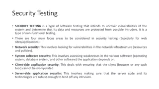 Security Testing
• SECURITY TESTING is a type of software testing that intends to uncover vulnerabilities of the
system and determine that its data and resources are protected from possible intruders. It is a
type of non-functional testing.
• There are four main focus areas to be considered in security testing (Especially for web
sites/applications):
• Network security: This involves looking for vulnerabilities in the network infrastructure (resources
and policies).
• System software security: This involves assessing weaknesses in the various software (operating
system, database system, and other software) the application depends on.
• Client-side application security: This deals with ensuring that the client (browser or any such
tool) cannot be manipulated.
• Server-side application security: This involves making sure that the server code and its
technologies are robust enough to fend off any intrusion.
 