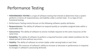 Performance Testing
• PERFORMANCE TESTING is a type of software testing that intends to determine how a system
performs in terms of responsiveness and stability under a certain load. It is a type of non-
functional testing.
• Performance Testing mainly focuses on the following software quality attributes:
• Responsiveness: The ability of software to respond quickly or complete assigned tasks within a
reasonable time.
• Concurrency: The ability of software to service multiple requests to the same resources at the
same time.
• Reliability: The ability of software to perform a required function under stated conditions for the
stated period of time without any errors.
• Stability: The ability of software to remain stable under varying loads or over time.
• Scalability: The measure of software’s ability to increase or decrease in performance in response
to changes in software’s processing demands.
 