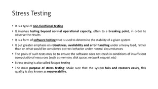 Stress Testing
• It is a type of non-functional testing
• It involves testing beyond normal operational capacity, often to a breaking point, in order to
observe the results
• It is a form of software testing that is used to determine the stability of a given system
• It put greater emphasis on robustness, availability and error handling under a heavy load, rather
than on what would be considered correct behavior under normal circumstances
• The goals of such tests may be to ensure the software does not crash in conditions of insufficient
computational resources (such as memory, disk space, network request etc)
• Stress testing is also called fatigue testing
• The main purpose of stress testing: Make sure that the system fails and recovers easily, this
quality is also known as recoverability.
 