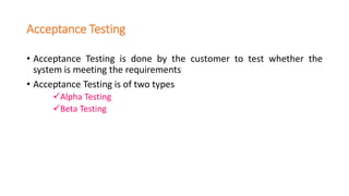 Acceptance Testing
• Acceptance Testing is done by the customer to test whether the
system is meeting the requirements
• Acceptance Testing is of two types
✓Alpha Testing
✓Beta Testing
 