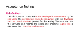 Acceptance Testing
Alpha Testing –
The Alpha test is conducted in the developer’s environment by the
end-users. The environment might be simulated, with the developer
and the typical end-user present for the testing. The end-user uses
the software and records the errors and problems. Alpha test is
conducted in a controlled environment.
 