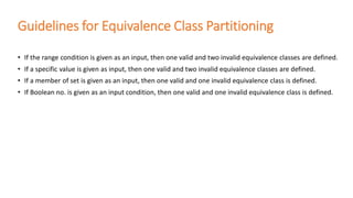 Guidelines for Equivalence Class Partitioning
• If the range condition is given as an input, then one valid and two invalid equivalence classes are defined.
• If a specific value is given as input, then one valid and two invalid equivalence classes are defined.
• If a member of set is given as an input, then one valid and one invalid equivalence class is defined.
• If Boolean no. is given as an input condition, then one valid and one invalid equivalence class is defined.
 