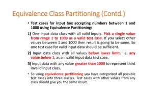 Equivalence Class Partitioning (Contd.)
• Test cases for input box accepting numbers between 1 and
1000 using Equivalence Partitioning:
1) One input data class with all valid inputs. Pick a single value
from range 1 to 1000 as a valid test case. If you select other
values between 1 and 1000 then result is going to be same. So
one test case for valid input data should be sufficient.
2) Input data class with all values below lower limit. I.e. any
value below 1, as a invalid input data test case.
3) Input data with any value greater than 1000 to represent third
invalid input class.
• So using equivalence partitioning you have categorized all possible
test cases into three classes. Test cases with other values from any
class should give you the same result.
 