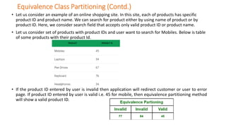Equivalence Class Partitioning (Contd.)
• Let us consider an example of an online shopping site. In this site, each of products has specific
product ID and product name. We can search for product either by using name of product or by
product ID. Here, we consider search field that accepts only valid product ID or product name.
• Let us consider set of products with product IDs and user want to search for Mobiles. Below is table
of some products with their product Id.
• If the product ID entered by user is invalid then application will redirect customer or user to error
page. If product ID entered by user is valid i.e. 45 for mobile, then equivalence partitioning method
will show a valid product ID.
 