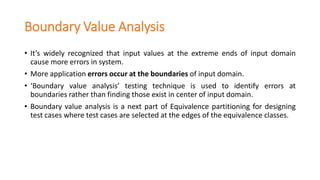 Boundary Value Analysis
• It’s widely recognized that input values at the extreme ends of input domain
cause more errors in system.
• More application errors occur at the boundaries of input domain.
• ‘Boundary value analysis’ testing technique is used to identify errors at
boundaries rather than finding those exist in center of input domain.
• Boundary value analysis is a next part of Equivalence partitioning for designing
test cases where test cases are selected at the edges of the equivalence classes.
 