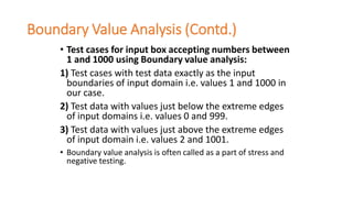 Boundary Value Analysis (Contd.)
• Test cases for input box accepting numbers between
1 and 1000 using Boundary value analysis:
1) Test cases with test data exactly as the input
boundaries of input domain i.e. values 1 and 1000 in
our case.
2) Test data with values just below the extreme edges
of input domains i.e. values 0 and 999.
3) Test data with values just above the extreme edges
of input domain i.e. values 2 and 1001.
• Boundary value analysis is often called as a part of stress and
negative testing.
 