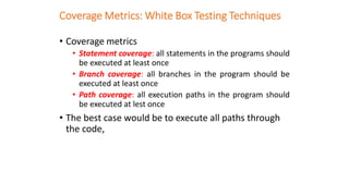Coverage Metrics: White Box Testing Techniques
• Coverage metrics
• Statement coverage: all statements in the programs should
be executed at least once
• Branch coverage: all branches in the program should be
executed at least once
• Path coverage: all execution paths in the program should
be executed at lest once
• The best case would be to execute all paths through
the code,
 