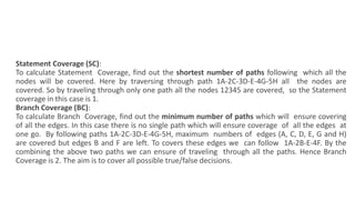 Statement Coverage (SC):
To calculate Statement Coverage, find out the shortest number of paths following which all the
nodes will be covered. Here by traversing through path 1A-2C-3D-E-4G-5H all the nodes are
covered. So by traveling through only one path all the nodes 12345 are covered, so the Statement
coverage in this case is 1.
Branch Coverage (BC):
To calculate Branch Coverage, find out the minimum number of paths which will ensure covering
of all the edges. In this case there is no single path which will ensure coverage of all the edges at
one go. By following paths 1A-2C-3D-E-4G-5H, maximum numbers of edges (A, C, D, E, G and H)
are covered but edges B and F are left. To covers these edges we can follow 1A-2B-E-4F. By the
combining the above two paths we can ensure of traveling through all the paths. Hence Branch
Coverage is 2. The aim is to cover all possible true/false decisions.
 