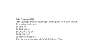 Path Coverage (PC):
Path Coverage ensures covering of all the paths from start to end.
All possible paths are-
1A-2B-E-4F
1A-2B-E-4G-5H
1A-2C-3D-E-4G-5H
1A-2C-3D-E-4F
So path coverage is 4.
Thus for the above example SC=1, BC=2 and PC=4.
 