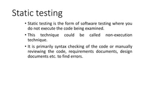 Static testing
• Static testing is the form of software testing where you
do not execute the code being examined.
• This technique could be called non-execution
technique.
• It is primarily syntax checking of the code or manually
reviewing the code, requirements documents, design
documents etc. to find errors.
 