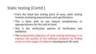 Static testing (Contd.)
• From the black box testing point of view, static testing
involves reviewing requirements and specifications.
• This is done with an eye toward completeness or
appropriateness for the task at hand.
• This is the verification portion of Verification and
Validation.
• The fundamental objective of static testing technique is to
improve the quality of the software products by finding
errors in early stages of software development life cycle.
 