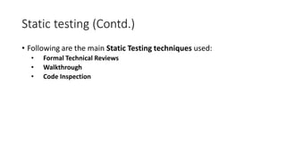 Static testing (Contd.)
• Following are the main Static Testing techniques used:
• Formal Technical Reviews
• Walkthrough
• Code Inspection
 