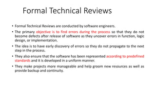 Formal Technical Reviews
• Formal Technical Reviews are conducted by software engineers.
• The primary objective is to find errors during the process so that they do not
become defects after release of software as they uncover errors in function, logic
design, or implementation.
• The idea is to have early discovery of errors so they do not propagate to the next
step in the process.
• They also ensure that the software has been represented according to predefined
standards and it is developed in a uniform manner.
• They make projects more manageable and help groom new resources as well as
provide backup and continuity.
 