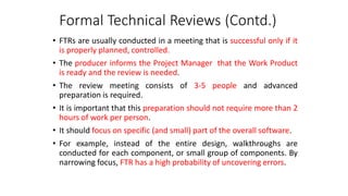 Formal Technical Reviews (Contd.)
• FTRs are usually conducted in a meeting that is successful only if it
is properly planned, controlled.
• The producer informs the Project Manager that the Work Product
is ready and the review is needed.
• The review meeting consists of 3-5 people and advanced
preparation is required.
• It is important that this preparation should not require more than 2
hours of work per person.
• It should focus on specific (and small) part of the overall software.
• For example, instead of the entire design, walkthroughs are
conducted for each component, or small group of components. By
narrowing focus, FTR has a high probability of uncovering errors.
 