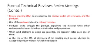 Formal Technical Reviews Review Meetings
(Contd.)
• Review meeting (RM) is attended by the review leader, all reviewers, and the
producer.
• One of the reviewer takes the roles of recorder.
• Producer walks through the product, explaining the material while other
reviewers raise issues based upon their advanced preparation.
• When valid problems or errors are recorded, the recorder notes each one of
them.
• At the end of the RM, all attendees of the meeting must decide whether to:
Accept the product without further modification
 