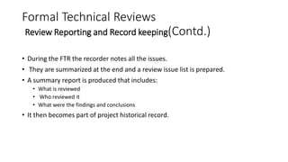 Formal Technical Reviews
Review Reporting and Record keeping(Contd.)
• During the FTR the recorder notes all the issues.
• They are summarized at the end and a review issue list is prepared.
• A summary report is produced that includes:
• What is reviewed
• Who reviewed it
• What were the findings and conclusions
• It then becomes part of project historical record.
 