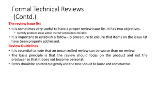 Formal Technical Reviews
(Contd.)
The review issue list
• It is sometimes very useful to have a proper review issue list. It has two objectives.
• Identify problem areas within the WP Action item checklist
• It is important to establish a follow-up procedure to ensure that items on the issue list
have been properly addressed.
Review Guidelines
• It is essential to note that an uncontrolled review can be worse than no review.
• The basis principle is that the review should focus on the product and not the
producer so that it does not become personal.
• Errors should be pointed out gently and the tone should be loose and constructive.
 