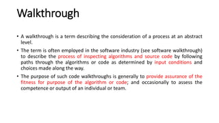 Walkthrough
• A walkthrough is a term describing the consideration of a process at an abstract
level.
• The term is often employed in the software industry (see software walkthrough)
to describe the process of inspecting algorithms and source code by following
paths through the algorithms or code as determined by input conditions and
choices made along the way.
• The purpose of such code walkthroughs is generally to provide assurance of the
fitness for purpose of the algorithm or code; and occasionally to assess the
competence or output of an individual or team.
 