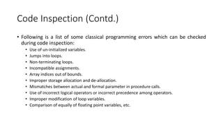 Code Inspection (Contd.)
• Following is a list of some classical programming errors which can be checked
during code inspection:
• Use of un-initialized variables.
• Jumps into loops.
• Non-terminating loops.
• Incompatible assignments.
• Array indices out of bounds.
• Improper storage allocation and de-allocation.
• Mismatches between actual and formal parameter in procedure calls.
• Use of incorrect logical operators or incorrect precedence among operators.
• Improper modification of loop variables.
• Comparison of equally of floating point variables, etc.
 