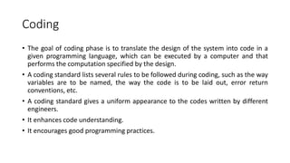 Coding
• The goal of coding phase is to translate the design of the system into code in a
given programming language, which can be executed by a computer and that
performs the computation specified by the design.
• A coding standard lists several rules to be followed during coding, such as the way
variables are to be named, the way the code is to be laid out, error return
conventions, etc.
• A coding standard gives a uniform appearance to the codes written by different
engineers.
• It enhances code understanding.
• It encourages good programming practices.
 