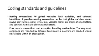 Coding standards and guidelines
• Naming conventions for global variables, local variables, and constant
identifiers: A possible naming convention can be that global variable names
always start with a capital letter, local variable names are made of small letters,
and constant names are always capital letters.
• Error return conventions and exception handling mechanisms: The way error
conditions are reported by different functions in a program are handled should
be standard within an organization.
 