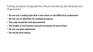 Coding standards and guidelines: Recommended by SW Development
Organization
• Do not use a coding style that is too clever or too difficult to understand
• Do not use an identifier for multiple purposes
• The code should be well-documented
• The length of any function should not exceed 10 source lines
• Do not use goto statements
• Do not do hard coding
 