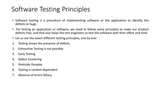 Software Testing Principles
• Software testing is a procedure of implementing software or the application to identify the
defects or bugs.
• For testing an application or software, we need to follow some principles to make our product
defects free, and that also helps the test engineers to test the software with their effort and time.
• Let us see the seven different testing principles, one by one:
1. Testing shows the presence of defects
2. Exhaustive Testing is not possible
3. Early Testing
4. Defect Clustering
5. Pesticide Paradox
6. Testing is context-dependent
7. Absence of errors fallacy
 