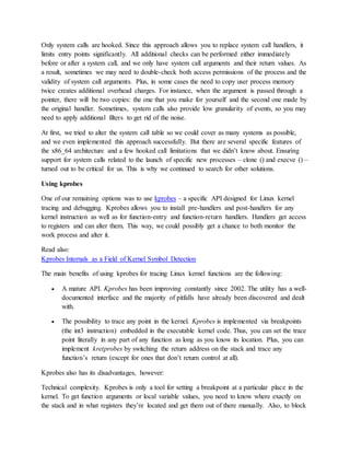 Only system calls are hooked. Since this approach allows you to replace system call handlers, it
limits entry points significantly. All additional checks can be performed either immediately
before or after a system call, and we only have system call arguments and their return values. As
a result, sometimes we may need to double-check both access permissions of the process and the
validity of system call arguments. Plus, in some cases the need to copy user process memory
twice creates additional overhead charges. For instance, when the argument is passed through a
pointer, there will be two copies: the one that you make for yourself and the second one made by
the original handler. Sometimes, system calls also provide low granularity of events, so you may
need to apply additional filters to get rid of the noise.
At first, we tried to alter the system call table so we could cover as many systems as possible,
and we even implemented this approach successfully. But there are several specific features of
the x86_64 architecture and a few hooked call limitations that we didn’t know about. Ensuring
support for system calls related to the launch of specific new processes – clone () and execve () –
turned out to be critical for us. This is why we continued to search for other solutions.
Using kprobes
One of our remaining options was to use kprobes – a specific API designed for Linux kernel
tracing and debugging. Kprobes allows you to install pre-handlers and post-handlers for any
kernel instruction as well as for function-entry and function-return handlers. Handlers get access
to registers and can alter them. This way, we could possibly get a chance to both monitor the
work process and alter it.
Read also:
Kprobes Internals as a Field of Kernel Symbol Detection
The main benefits of using kprobes for tracing Linux kernel functions are the following:
 A mature API. Kprobes has been improving constantly since 2002. The utility has a well-
documented interface and the majority of pitfalls have already been discovered and dealt
with.
 The possibility to trace any point in the kernel. Kprobes is implemented via breakpoints
(the int3 instruction) embedded in the executable kernel code. Thus, you can set the trace
point literally in any part of any function as long as you know its location. Plus, you can
implement kretprobes by switching the return address on the stack and trace any
function’s return (except for ones that don’t return control at all).
Kprobes also has its disadvantages, however:
Technical complexity. Kprobes is only a tool for setting a breakpoint at a particular place in the
kernel. To get function arguments or local variable values, you need to know where exactly on
the stack and in what registers they’re located and get them out of there manually. Also, to block
 