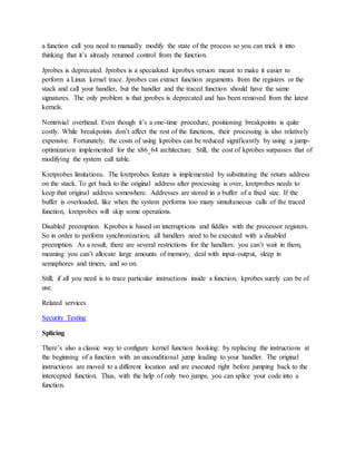 a function call you need to manually modify the state of the process so you can trick it into
thinking that it’s already returned control from the function.
Jprobes is deprecated. Jprobes is a specialized kprobes version meant to make it easier to
perform a Linux kernel trace. Jprobes can extract function arguments from the registers or the
stack and call your handler, but the handler and the traced function should have the same
signatures. The only problem is that jprobes is deprecated and has been removed from the latest
kernels.
Nontrivial overhead. Even though it’s a one-time procedure, positioning breakpoints is quite
costly. While breakpoints don’t affect the rest of the functions, their processing is also relatively
expensive. Fortunately, the costs of using kprobes can be reduced significantly by using a jump-
optimization implemented for the x86_64 architecture. Still, the cost of kprobes surpasses that of
modifying the system call table.
Kretprobes limitations. The kretprobes feature is implemented by substituting the return address
on the stack. To get back to the original address after processing is over, kretprobes needs to
keep that original address somewhere. Addresses are stored in a buffer of a fixed size. If the
buffer is overloaded, like when the system performs too many simultaneous calls of the traced
function, kretprobes will skip some operations.
Disabled preemption. Kprobes is based on interruptions and fiddles with the processor registers.
So in order to perform synchronization, all handlers need to be executed with a disabled
preemption. As a result, there are several restrictions for the handlers: you can’t wait in them,
meaning you can’t allocate large amounts of memory, deal with input-output, sleep in
semaphores and timers, and so on.
Still, if all you need is to trace particular instructions inside a function, kprobes surely can be of
use.
Related services
Security Testing
Splicing
There’s also a classic way to configure kernel function hooking: by replacing the instructions at
the beginning of a function with an unconditional jump leading to your handler. The original
instructions are moved to a different location and are executed right before jumping back to the
intercepted function. Thus, with the help of only two jumps, you can splice your code into a
function.
 