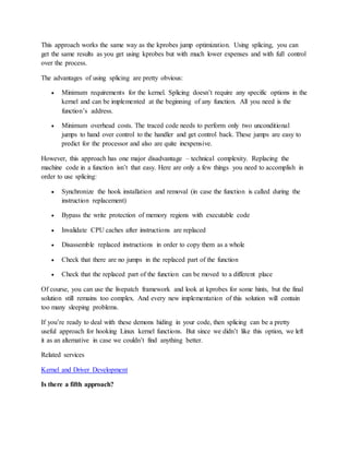 This approach works the same way as the kprobes jump optimization. Using splicing, you can
get the same results as you get using kprobes but with much lower expenses and with full control
over the process.
The advantages of using splicing are pretty obvious:
 Minimum requirements for the kernel. Splicing doesn’t require any specific options in the
kernel and can be implemented at the beginning of any function. All you need is the
function’s address.
 Minimum overhead costs. The traced code needs to perform only two unconditional
jumps to hand over control to the handler and get control back. These jumps are easy to
predict for the processor and also are quite inexpensive.
However, this approach has one major disadvantage – technical complexity. Replacing the
machine code in a function isn’t that easy. Here are only a few things you need to accomplish in
order to use splicing:
 Synchronize the hook installation and removal (in case the function is called during the
instruction replacement)
 Bypass the write protection of memory regions with executable code
 Invalidate CPU caches after instructions are replaced
 Disassemble replaced instructions in order to copy them as a whole
 Check that there are no jumps in the replaced part of the function
 Check that the replaced part of the function can be moved to a different place
Of course, you can use the livepatch framework and look at kprobes for some hints, but the final
solution still remains too complex. And every new implementation of this solution will contain
too many sleeping problems.
If you’re ready to deal with these demons hiding in your code, then splicing can be a pretty
useful approach for hooking Linux kernel functions. But since we didn’t like this option, we left
it as an alternative in case we couldn’t find anything better.
Related services
Kernel and Driver Development
Is there a fifth approach?
 